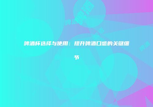 啤酒杯选择与使用：提升啤酒口感的关键细节