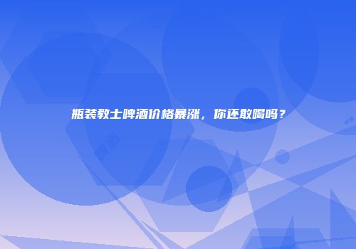瓶装教士啤酒价格暴涨，你还敢喝吗？