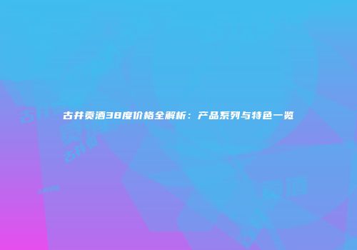 古井贡酒38度价格全解析：产品系列与特色一览