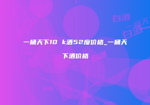 一桶天下10 k酒52度价格_一桶天下酒价格