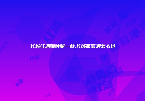 长城红酒哪种甜一些,长城葡萄酒怎么选