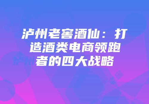 泸州老窖酒仙：打造酒类电商领跑者的四大战略