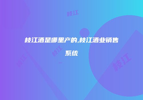 枝江酒是哪里产的,枝江酒业销售系统