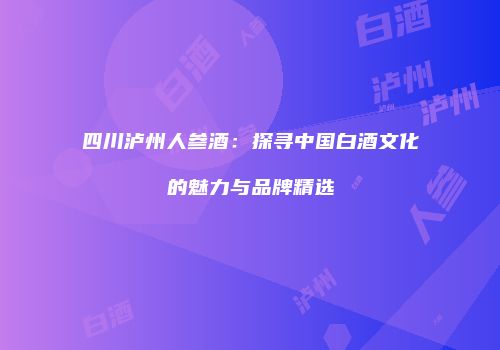 四川泸州人参酒：探寻中国白酒文化的魅力与品牌精选