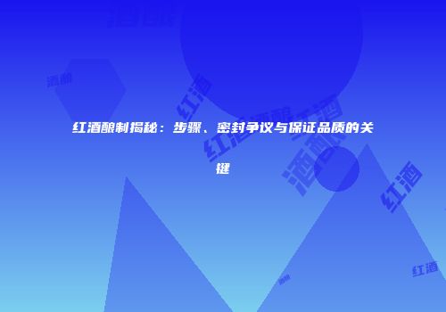 红酒酿制揭秘：步骤、密封争议与保证品质的关键