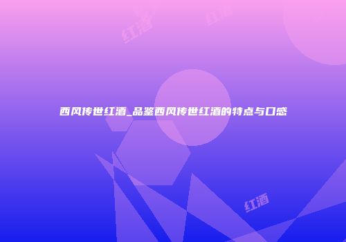 西风传世红酒_品鉴西风传世红酒的特点与口感