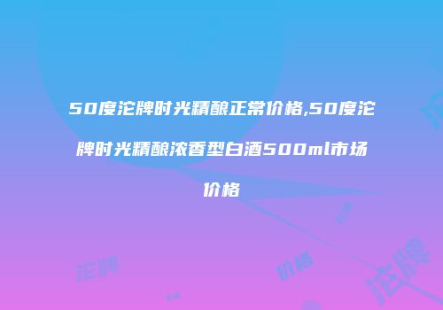 50度沱牌时光精酿正常价格,50度沱牌时光精酿浓香型白酒500ml市场价格