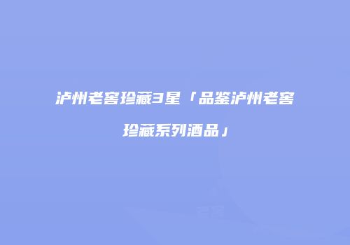 泸州老窖珍藏3星「品鉴泸州老窖珍藏系列酒品」