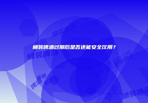 桶装啤酒过期后是否还能安全饮用？