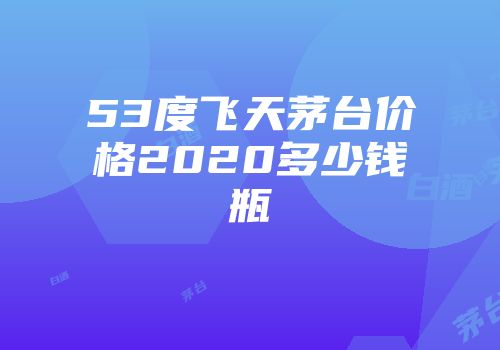 53度飞天茅台价格2020多少钱瓶