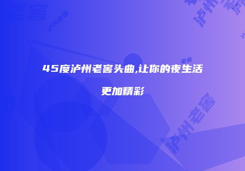 45度泸州老窖头曲,让你的夜生活更加精彩