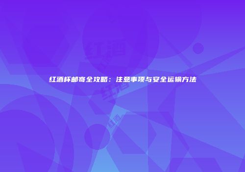 红酒杯邮寄全攻略：注意事项与安全运输方法