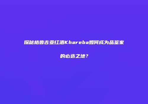 探秘格鲁吉亚红酒Khareba如何成为品鉴家的必选之地？