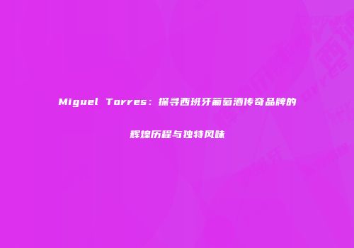 Miguel Torres：探寻西班牙葡萄酒传奇品牌的辉煌历程与独特风味