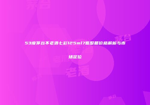 53度茅台不老酒七彩125ml7瓶整箱价格解析与市场定位