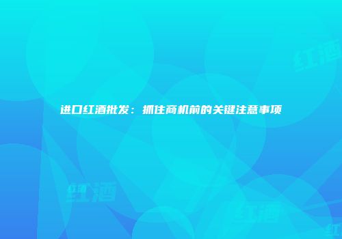 进口红酒批发：抓住商机前的关键注意事项