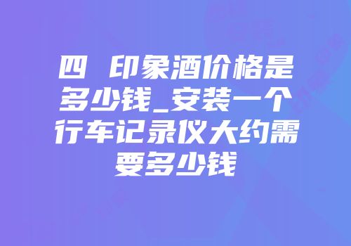 四 印象酒价格是多少钱_安装一个行车记录仪大约需要多少钱
