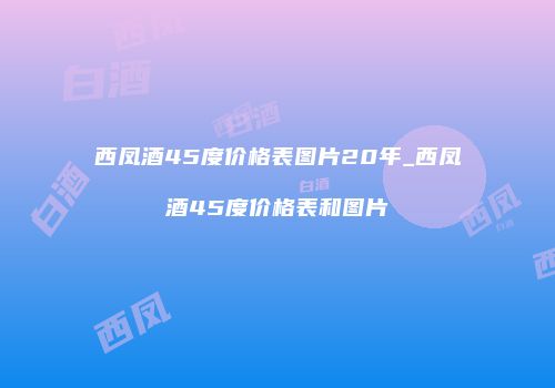 西凤酒45度价格表图片20年_西凤酒45度价格表和图片