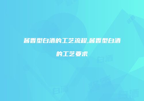 酱香型白酒的工艺流程,酱香型白酒的工艺要求