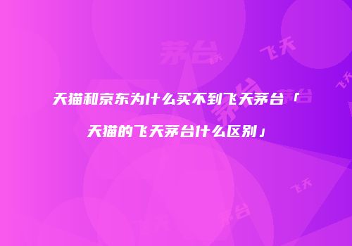 天猫和京东为什么买不到飞天茅台「天猫的飞天茅台什么区别」