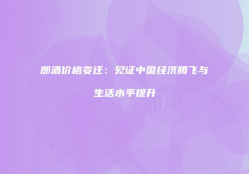 郎酒价格变迁：见证中国经济腾飞与生活水平提升