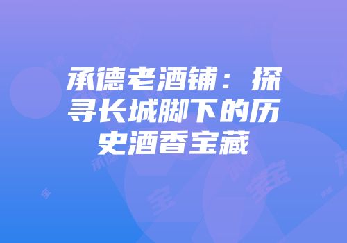 承德老酒铺：探寻长城脚下的历史酒香宝藏