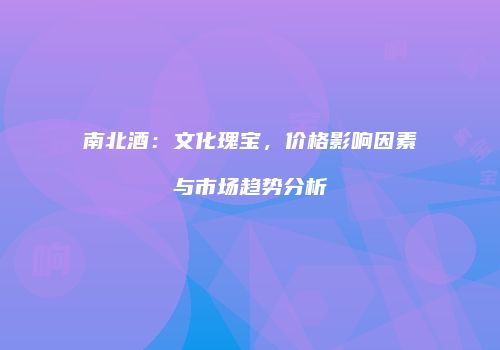 南北酒：文化瑰宝，价格影响因素与市场趋势分析