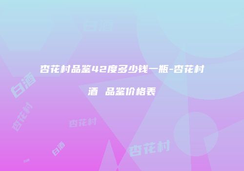 杏花村品鉴42度多少钱一瓶-杏花村酒 品鉴价格表