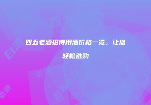 四五老酒招待用酒价格一览，让您轻松选购