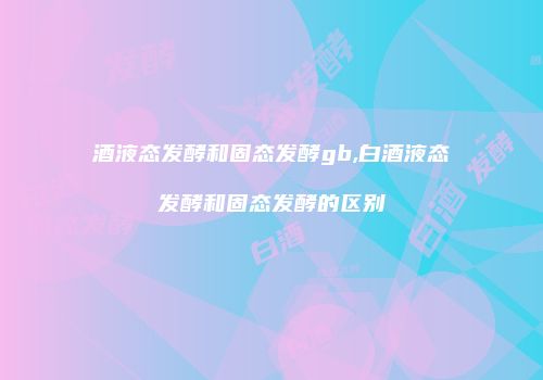 酒液态发酵和固态发酵gb,白酒液态发酵和固态发酵的区别