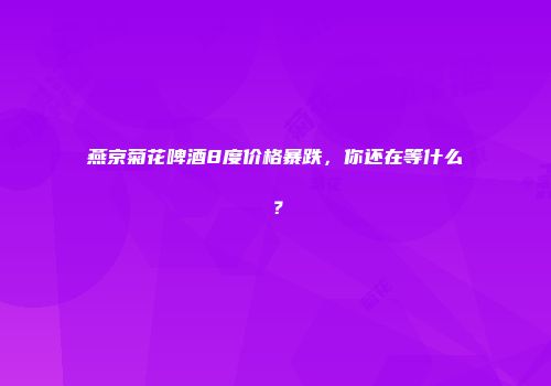 燕京菊花啤酒8度价格暴跌，你还在等什么？