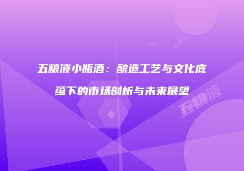 五粮液小瓶酒：酿造工艺与文化底蕴下的市场剖析与未来展望