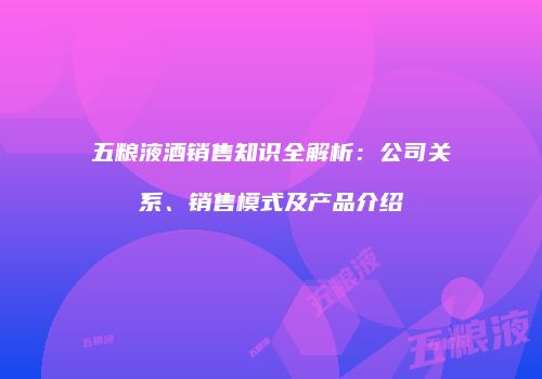 五粮液酒销售知识全解析：公司关系、销售模式及产品介绍