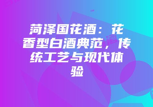 菏泽国花酒：花香型白酒典范，传统工艺与现代体验