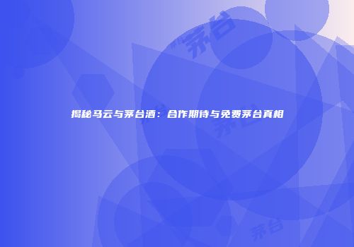 揭秘马云与茅台酒：合作期待与免费茅台真相