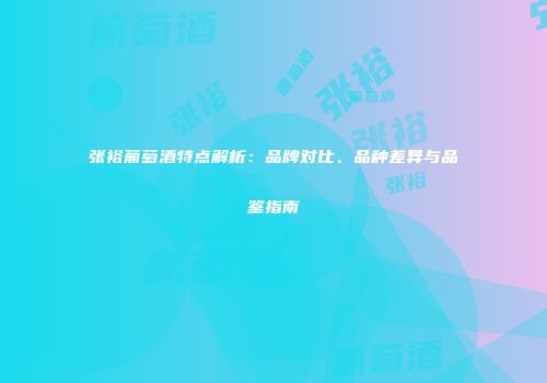 张裕葡萄酒特点解析：品牌对比、品种差异与品鉴指南