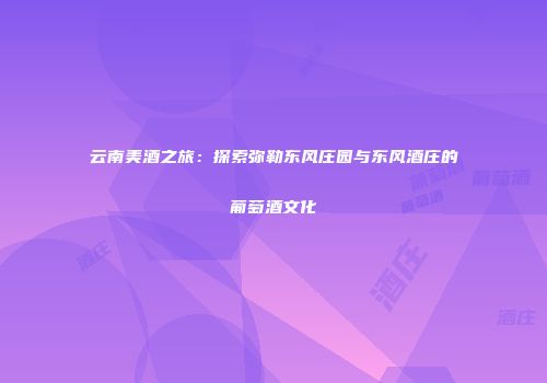 云南美酒之旅：探索弥勒东风庄园与东风酒庄的葡萄酒文化