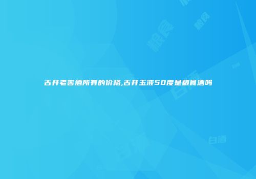 古井老窖酒所有的价格,古井玉液50度是粮食酒吗