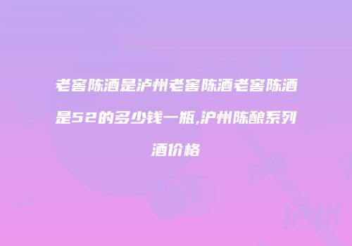 老窖陈酒是泸州老窖陈酒老窖陈酒是52的多少钱一瓶,沪州陈酿系列酒价格