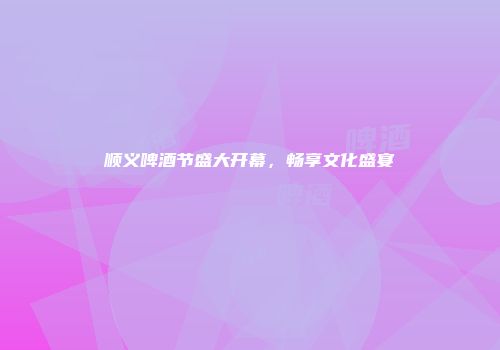 顺义啤酒节盛大开幕，畅享文化盛宴