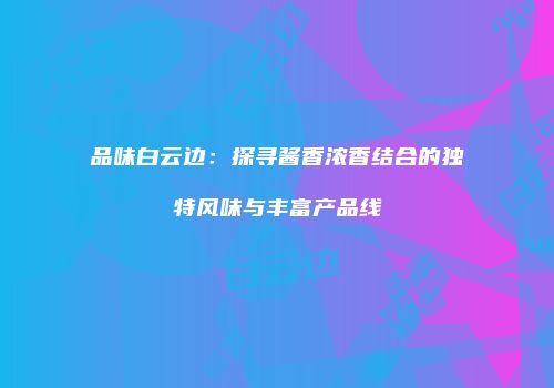 品味白云边：探寻酱香浓香结合的独特风味与丰富产品线