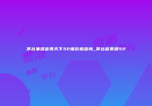 茅台集团富贵天下52度价格查询_茅台富贵酒52