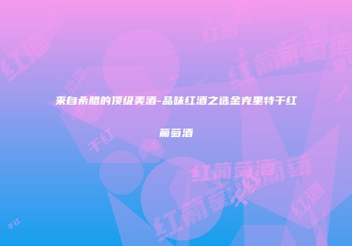 来自希腊的顶级美酒-品味红酒之选金克里特干红葡萄酒