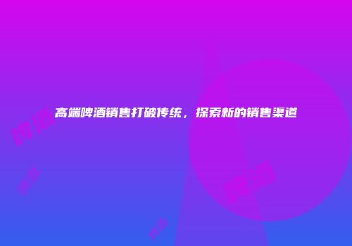 高端啤酒销售打破传统，探索新的销售渠道
