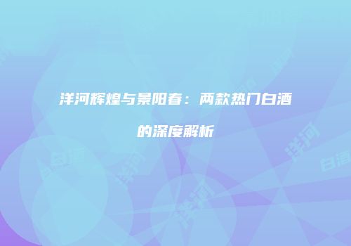洋河辉煌与景阳春：两款热门白酒的深度解析