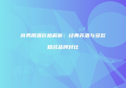 商务用酒价格解析：经典苏酒与多款知名品牌对比