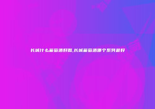 长城什么葡萄酒好喝,长城葡萄酒哪个系列最好