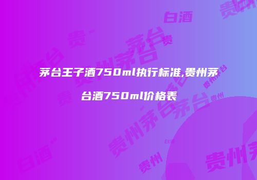 茅台王子酒750ml执行标准,贵州茅台酒750ml价格表