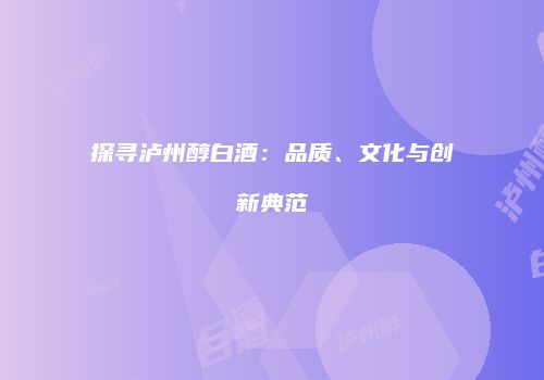探寻泸州醇白酒：品质、文化与创新典范