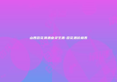山西杏花清酒业灵芝酒-杏花酒价格表